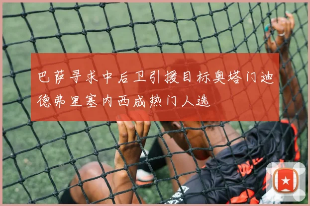 巴萨寻求中后卫引援目标奥塔门迪德弗里塞内西成热门人选