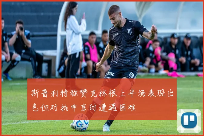 斯普利特称赞克林根上半场表现出色但对抗申京时遭遇困难
