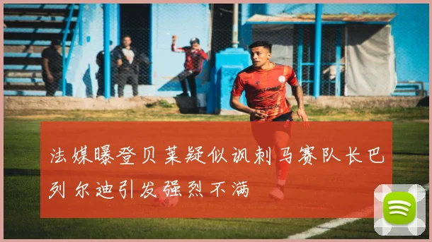 法媒曝登贝莱疑似讽刺马赛队长巴列尔迪引发强烈不满
