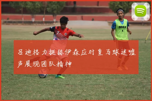 吕迪格力挺赫伊森应对皇马球迷嘘声展现团队精神