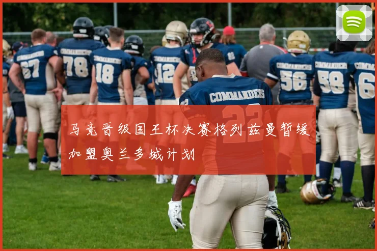 马竞晋级国王杯决赛格列兹曼暂缓加盟奥兰多城计划