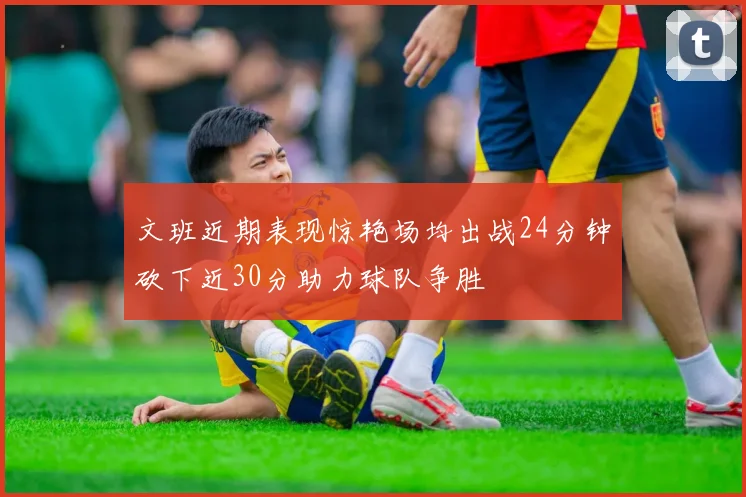 文班近期表现惊艳场均出战24分钟砍下近30分助力球队争胜