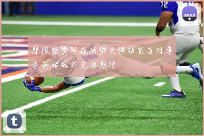 摩根盛赞阿森纳势头强劲直言对争夺英超冠军充满期待