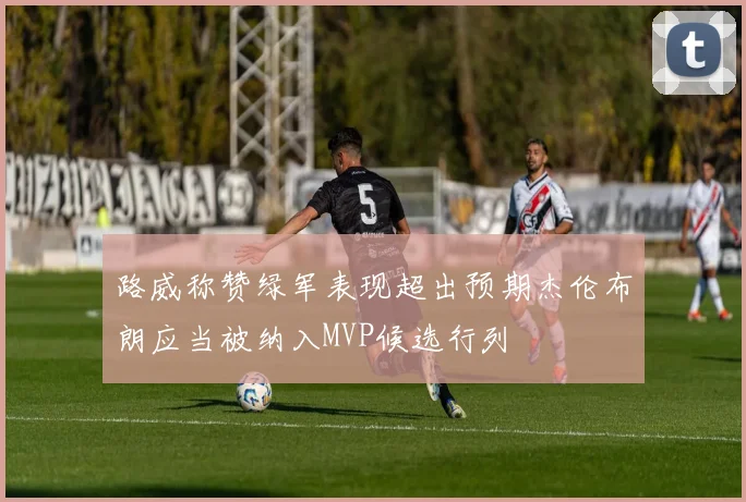 路威称赞绿军表现超出预期杰伦布朗应当被纳入MVP候选行列