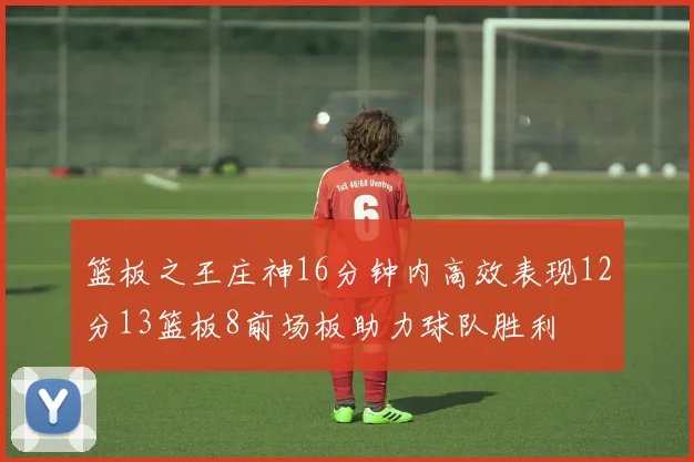 篮板之王庄神16分钟内高效表现12分13篮板8前场板助力球队胜利