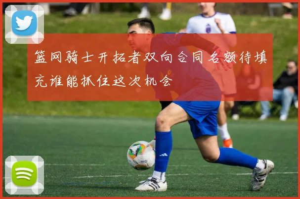 篮网骑士开拓者双向合同名额待填充谁能抓住这次机会
