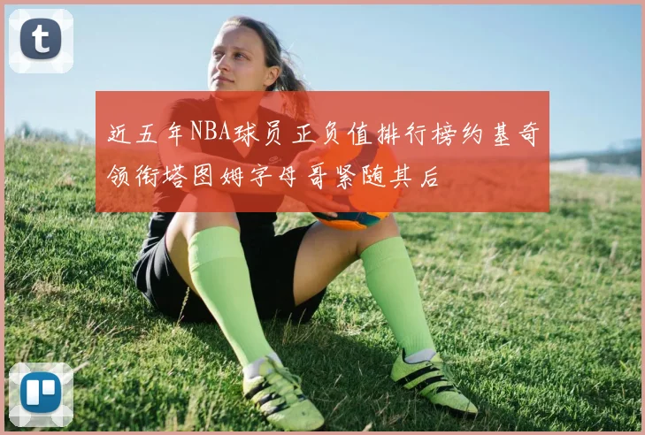 近五年NBA球员正负值排行榜约基奇领衔塔图姆字母哥紧随其后