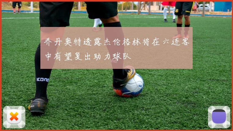 乔丹奥特透露杰伦格林将在六连客中有望复出助力球队