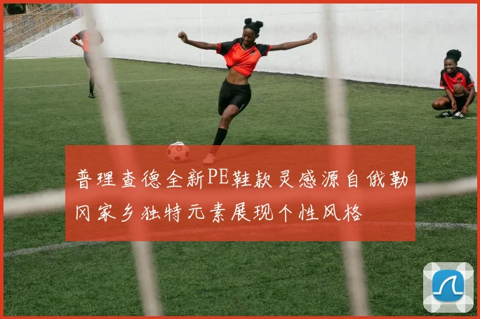 普理查德全新PE鞋款灵感源自俄勒冈家乡独特元素展现个性风格