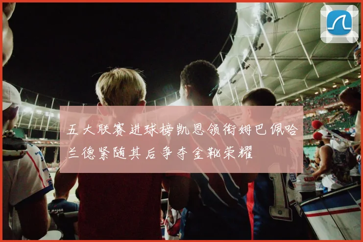五大联赛进球榜凯恩领衔姆巴佩哈兰德紧随其后争夺金靴荣耀