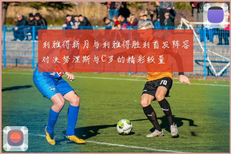 利雅得新月与利雅得胜利首发阵容对决努涅斯与C罗的精彩较量