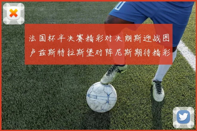 法国杯半决赛精彩对决朗斯迎战图卢兹斯特拉斯堡对阵尼斯期待精彩表现
